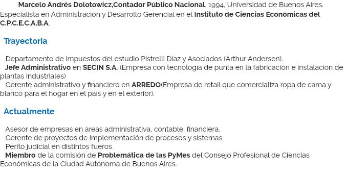 &nbsp;Marcelo Andrés Dolotowicz,Contador Público Nacional, 1994, Universidad de Buenos Aires. Especialista en Administración y Desarrollo Gerencial en el Instituto de Ciencias Económicas del C.P.C.E.C.A.B.A. Trayectoria Departamento de impuestos del estudio Pistrelli Díaz y Asociados (Arthur Andersen). Jefe Administrativo en SECIN S.A. (Empresa con tecnología de punta en la fabricación e instalación de plantas industriales) Gerente administrativo y financiero en ARREDO(Empresa de retail que comercializa ropa de cama y blanco para el hogar en el país y en el exterior). Actualmente Asesor de empresas en áreas administrativa, contable, financiera. Gerente de proyectos de implementación de procesos y sistemas Perito judicial en distintos fueros Miembro de la comisión de Problemática de las PyMes del Consejo Profesional de Ciencias Económicas de la Ciudad Autónoma de Buenos Aires.