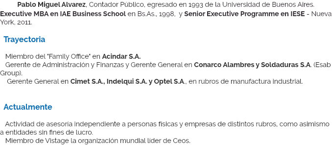 &nbsp;Pablo Miguel Alvarez, Contador Público, egresado en 1993 de la Universidad de Buenos Aires. Executive MBA en IAE Business School en Bs.As., 1998, y Senior Executive Programme en IESE - Nueva York, 2011. Trayectoria Miembro del "Family Office" en Acindar S.A.  Gerente de Administración y Finanzas y Gerente General en Conarco Alambres y Soldaduras S.A. (Esab Group). Gerente General en Cimet S.A., Indelqui S.A. y Optel S.A., en rubros de manufactura industrial. Actualmente Actividad de asesoría independiente a personas físicas y empresas de distintos rubros, como asimismo a entidades sin fines de lucro. Miembro de Vistage la organización mundial líder de Ceos.